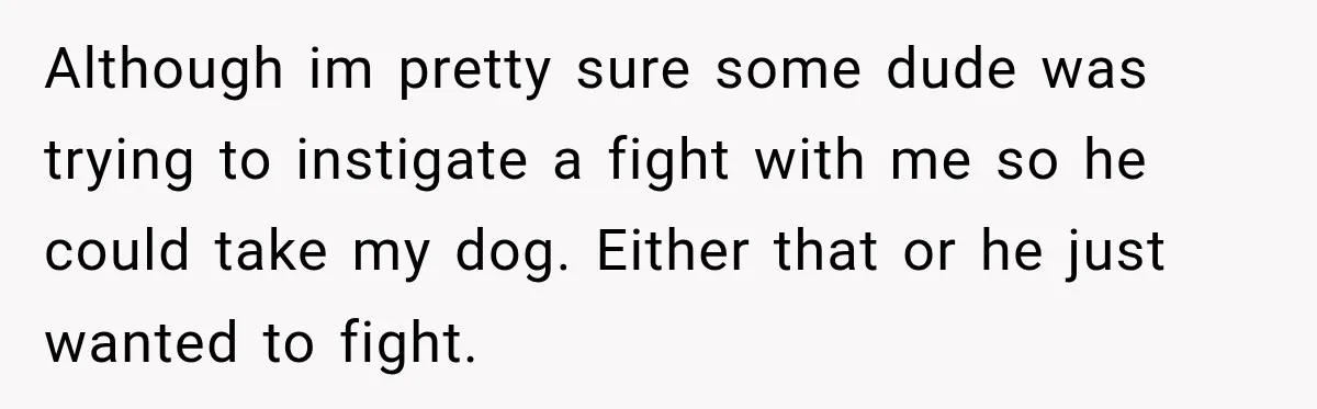 Although im pretty sure some dude was trying to instigate a fight with me so he could take my dog. Either that or he just wanted to fight.