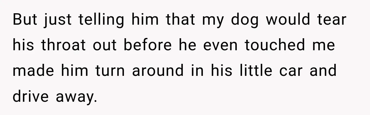 But just telling him that my dog would tear his throat out before he even touched me made him turn around in his little car and drive away.