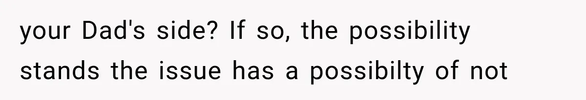 your Dad's side? If so, the possibility stands the issue has a possibilty of not