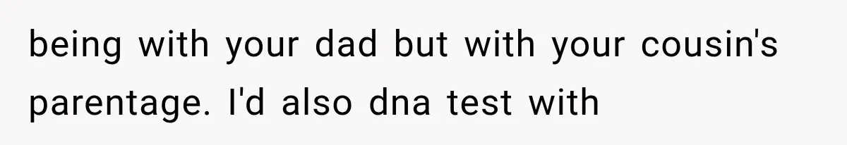 being with your dad but with your cousin's parentage. I'd also dna test with