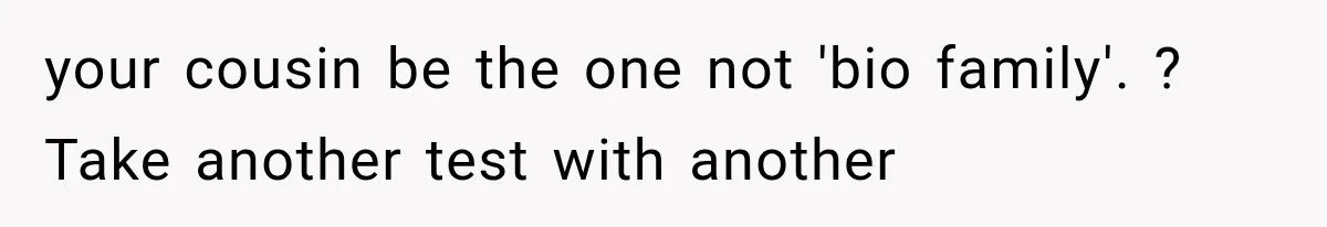 your cousin be the one not 'bio family'. ? Take another test with another