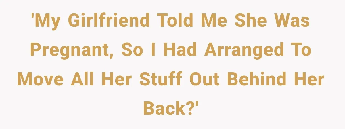 'My girlfriend told me she was pregnant, So I had arranged to move all her stuff out behind her back?'