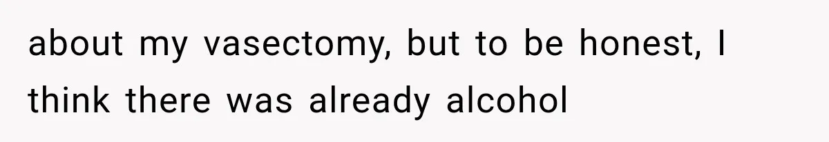 about my vasectomy, but to be honest, I think there was already alcohol