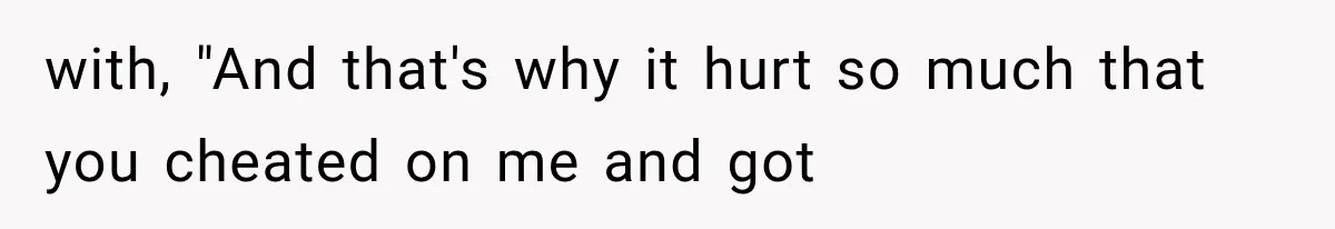 with, "And that's why it hurt so much that you cheated on me and got