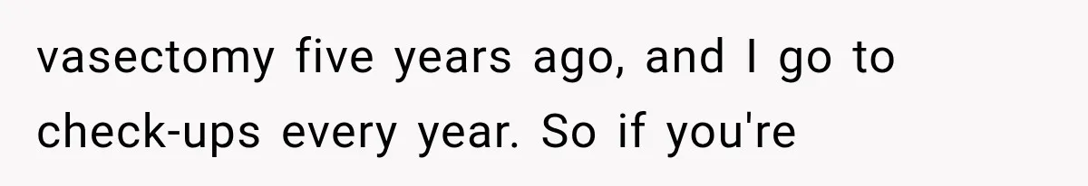 vasectomy five years ago, and I go to check-ups every year. So if you're
