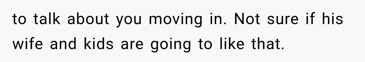 to talk about you moving in. Not sure if his wife and kids are going to like that.