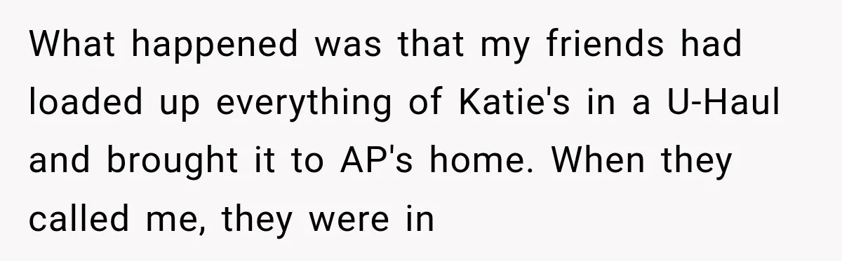 What happened was that my friends had loaded up everything of Katie's in a U-Haul and brought it to AP's home. When they called me, they were in