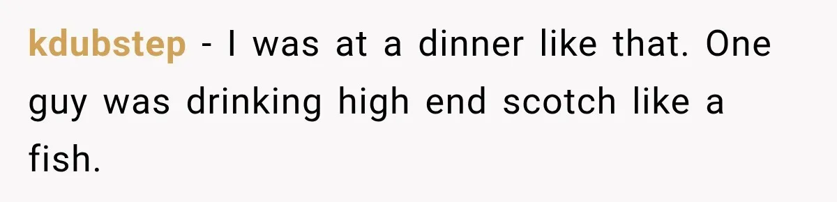kdubstep − I was at a dinner like that. One guy was drinking high end scotch like a fish.