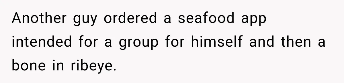 Another guy ordered a seafood app intended for a group for himself and then a bone in ribeye.