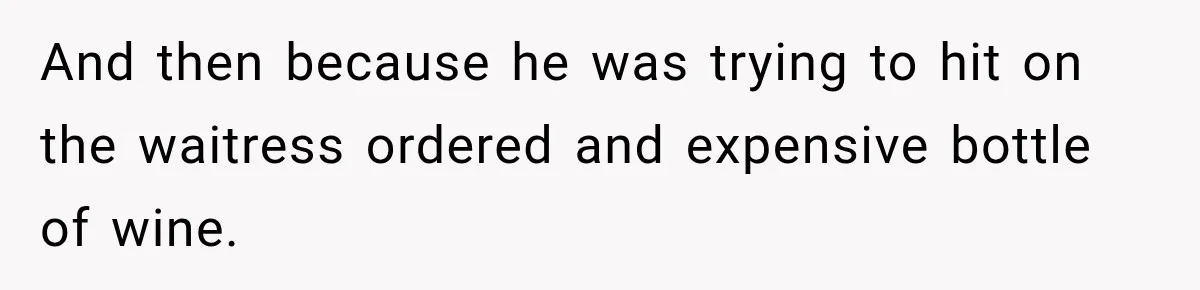 And then because he was trying to hit on the waitress ordered and expensive bottle of wine.
