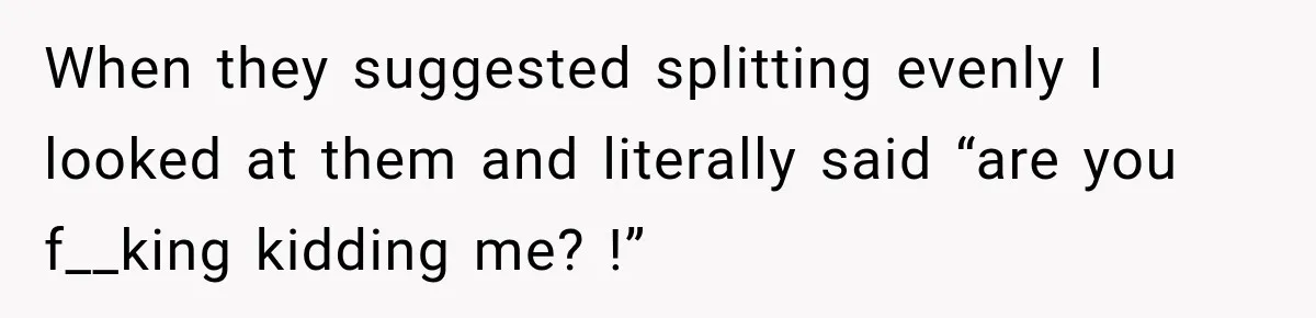 When they suggested splitting evenly I looked at them and literally said “are you f__king kidding me? !”