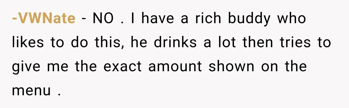 -VWNate − NO . I have a rich buddy who likes to do this, he drinks a lot then tries to give me the exact amount shown on the menu...