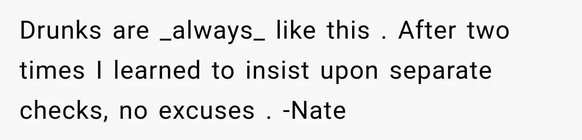 Drunks are _always_ like this . After two times I learned to insist upon separate checks, no excuses . -Nate