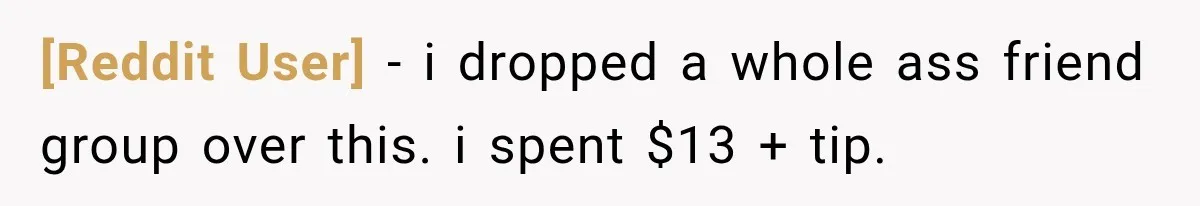 [Reddit User] − i dropped a whole ass friend group over this. i spent $13 + tip.