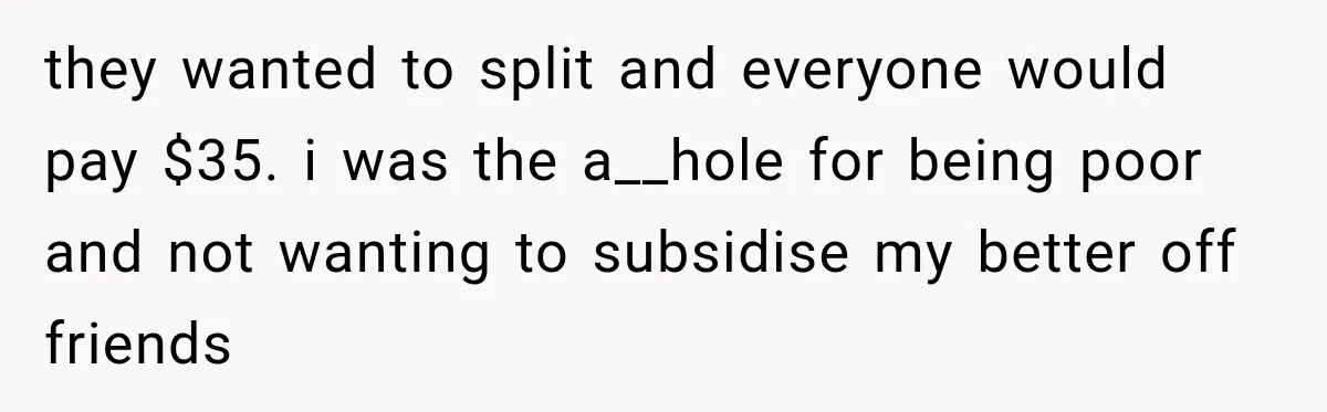they wanted to split and everyone would pay $35. i was the a__hole for being poor and not wanting to subsidise my better off friends