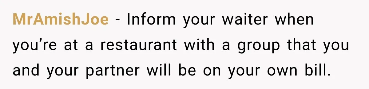 MrAmishJoe − Inform your waiter when you’re at a restaurant with a group that you and your partner will be on your own bill.
