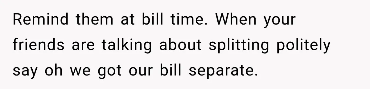 Remind them at bill time. When your friends are talking about splitting politely say oh we got our bill separate.