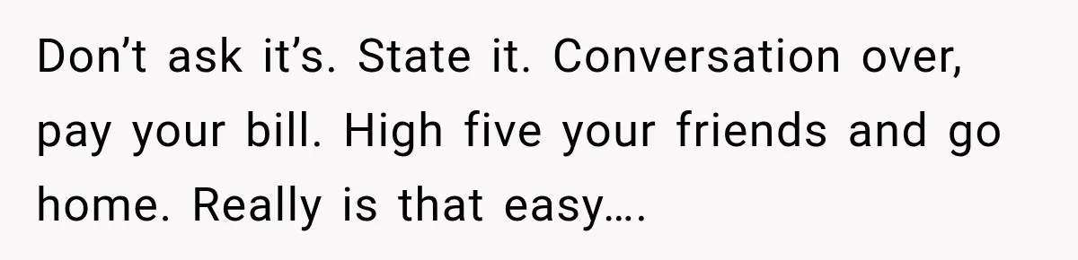 Don’t ask it’s. State it. Conversation over, pay your bill. High five your friends and go home. Really is that easy….