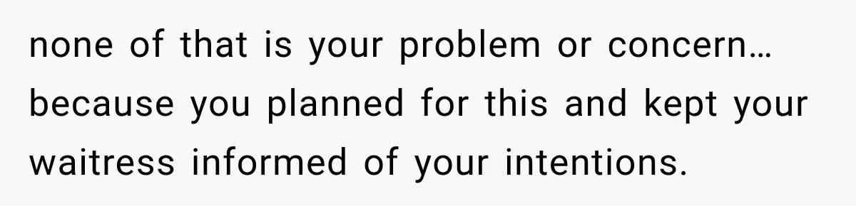 none of that is your problem or concern… because you planned for this and kept your waitress informed of your intentions.