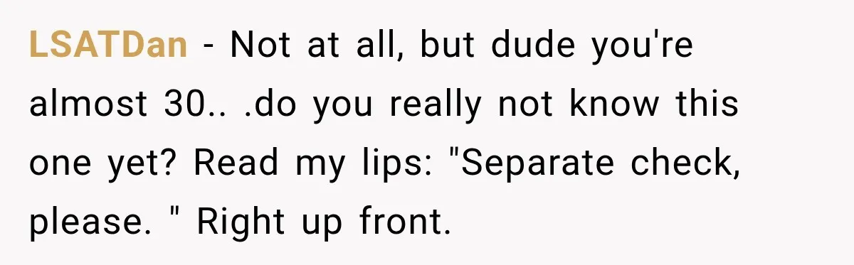 LSATDan − Not at all, but dude you're almost 30.. .do you really not know this one yet? Read my lips: "Separate check, please. " Right up front.