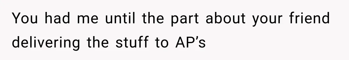 You had me until the part about your friend delivering the stuff to AP’s