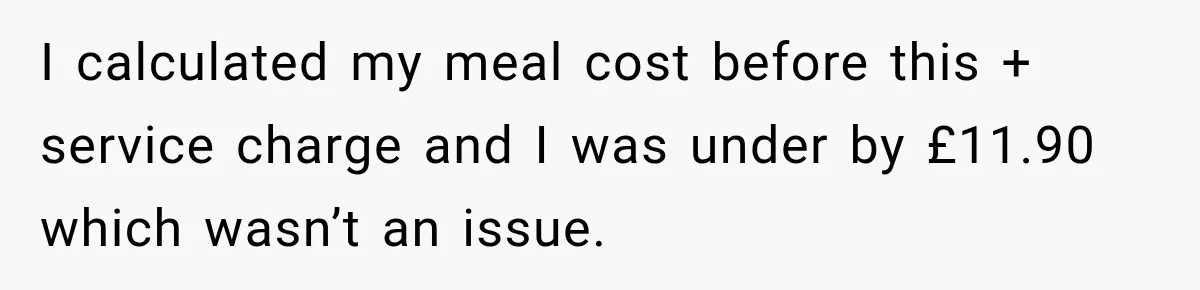 I calculated my meal cost before this + service charge and I was under by £11.90 which wasn’t an issue.