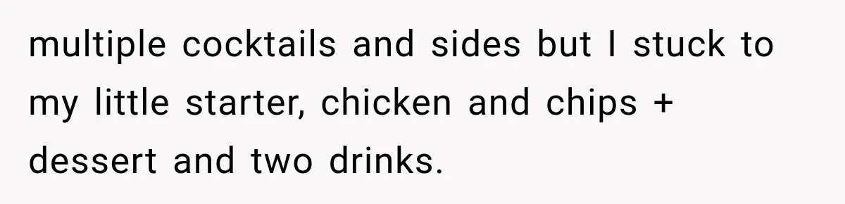 multiple cocktails and sides but I stuck to my little starter, chicken and chips + dessert and two drinks.
