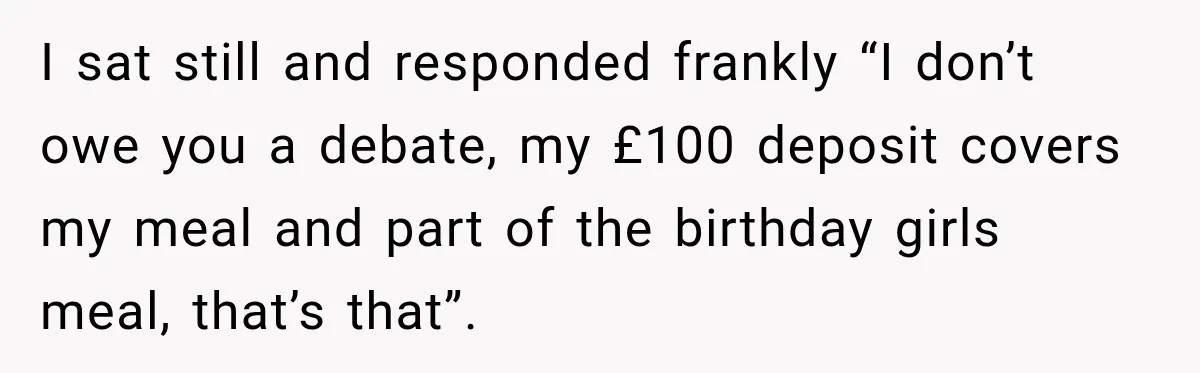 I sat still and responded frankly “I don’t owe you a debate, my £100 deposit covers my meal and part of the birthday girls meal, that’s that”.