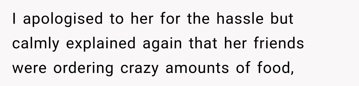 I apologised to her for the hassle but calmly explained again that her friends were ordering crazy amounts of food,