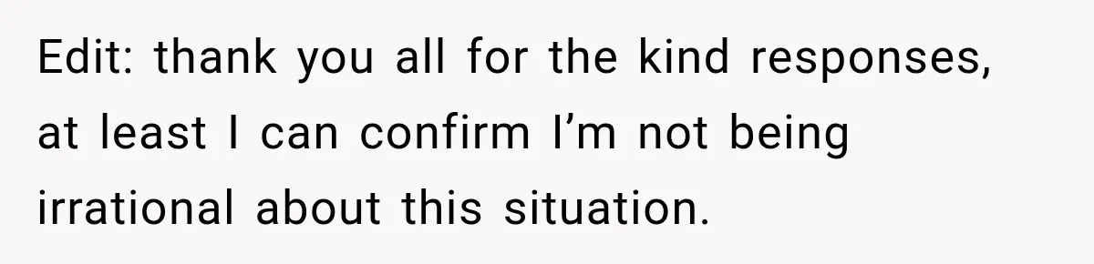 Edit: thank you all for the kind responses, at least I can confirm I’m not being irrational about this situation.