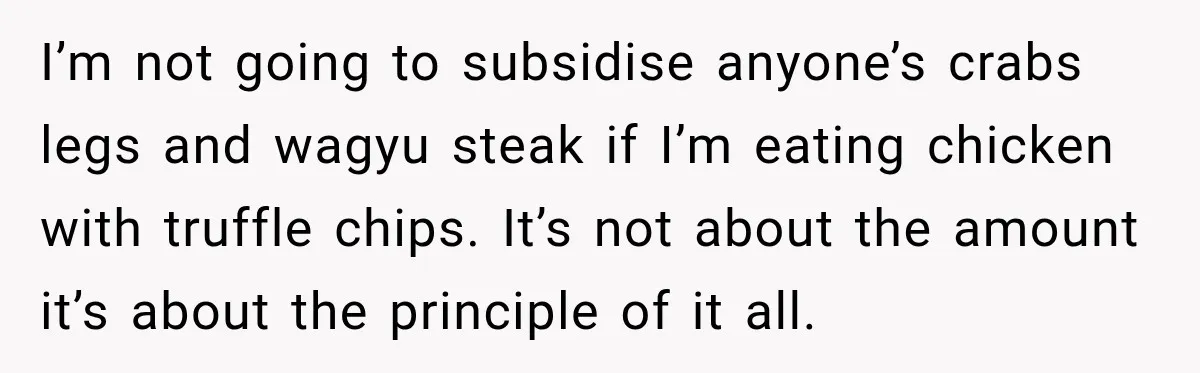 I’m not going to subsidise anyone’s crabs legs and wagyu steak if I’m eating chicken with truffle chips. It’s not about the amount it’s about the principle of it all.