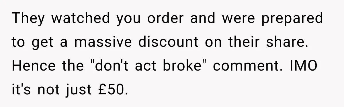 They watched you order and were prepared to get a massive discount on their share. Hence the "don't act broke" comment. IMO it's not just £50.