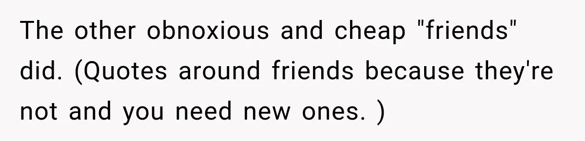 The other obnoxious and cheap "friends" did. (Quotes around friends because they're not and you need new ones. )
