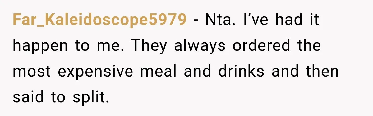 Far_Kaleidoscope5979 − Nta. I’ve had it happen to me. They always ordered the most expensive meal and drinks and then said to split.