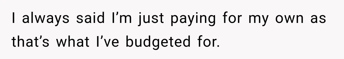 I always said I’m just paying for my own as that’s what I’ve budgeted for.