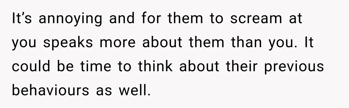It’s annoying and for them to scream at you speaks more about them than you. It could be time to think about their previous behaviours as well.