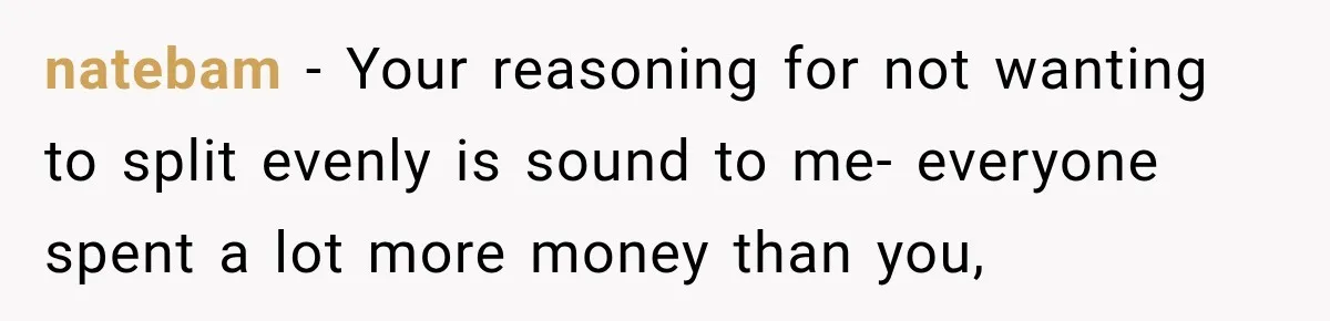 natebam − Your reasoning for not wanting to split evenly is sound to me- everyone spent a lot more money than you,