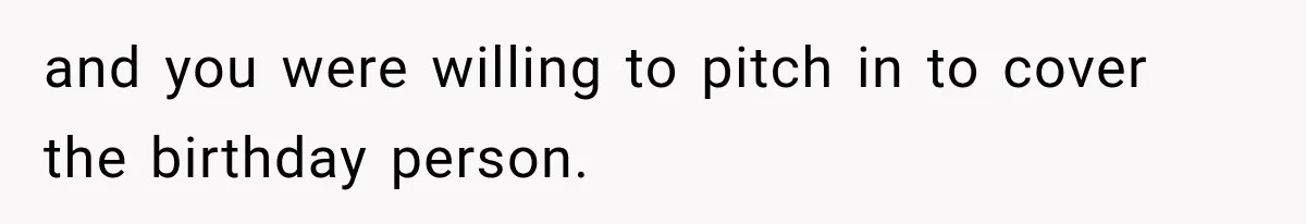 and you were willing to pitch in to cover the birthday person.