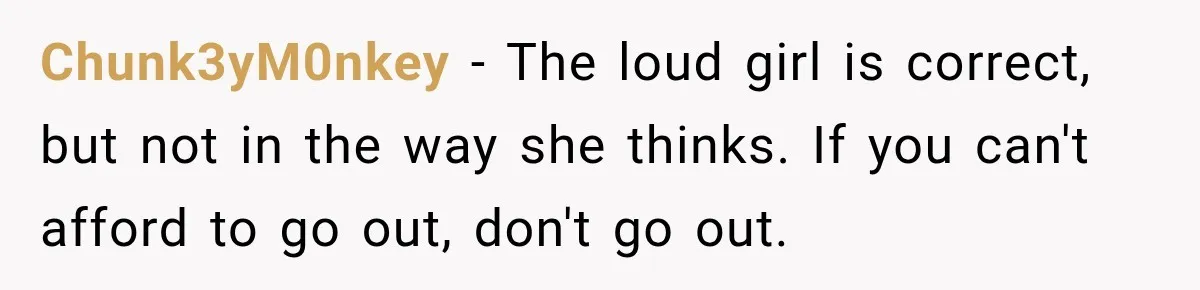Chunk3yM0nkey − The loud girl is correct, but not in the way she thinks. If you can't afford to go out, don't go out.