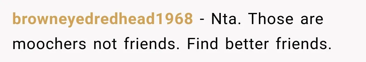 browneyedredhead1968 − Nta. Those are moochers not friends. Find better friends.