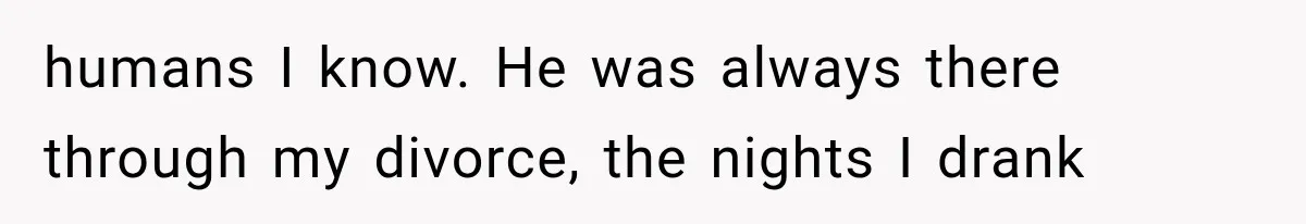 humans I know. He was always there through my divorce, the nights I drank