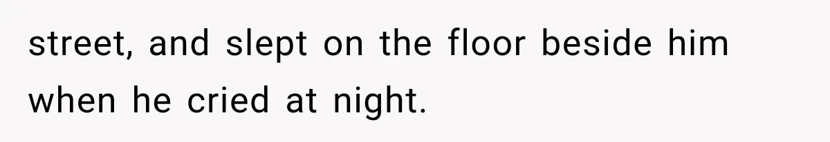 street, and slept on the floor beside him when he cried at night.