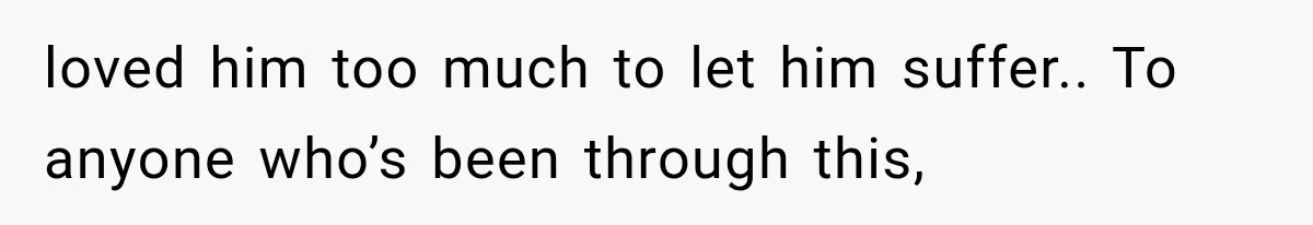 loved him too much to let him suffer.. To anyone who’s been through this,