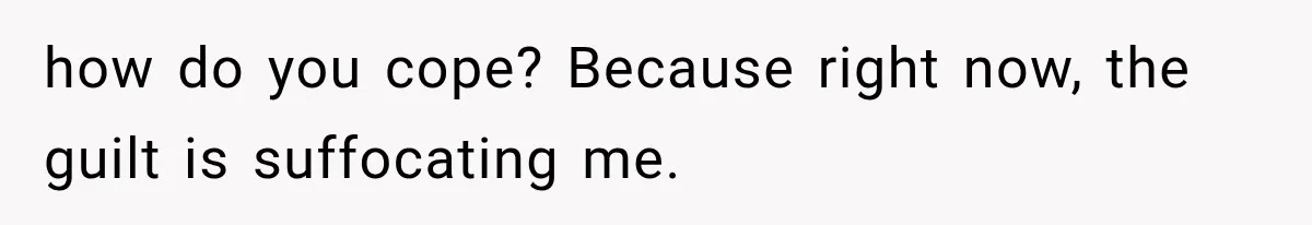 how do you cope? Because right now, the guilt is suffocating me.