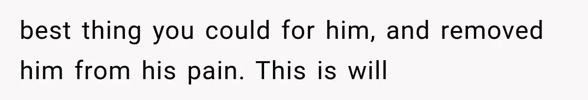 best thing you could for him, and removed him from his pain. This is will