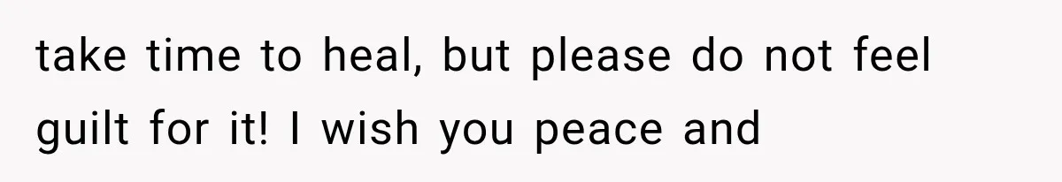 take time to heal, but please do not feel guilt for it! I wish you peace and
