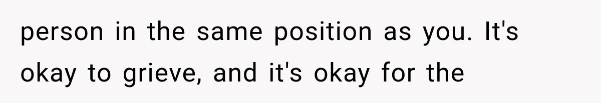 person in the same position as you. It's okay to grieve, and it's okay for the