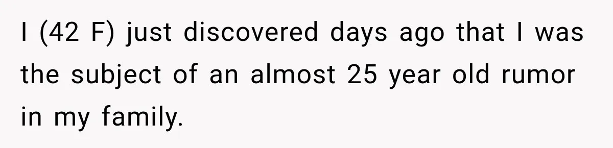 Woman Discovers Her Family Believed a 25-Year-Old Lie About Her, So She Finally Speaks Up I (42 F) just discovered days ago that I was the subject of an almost 25 year old rumor in my family.