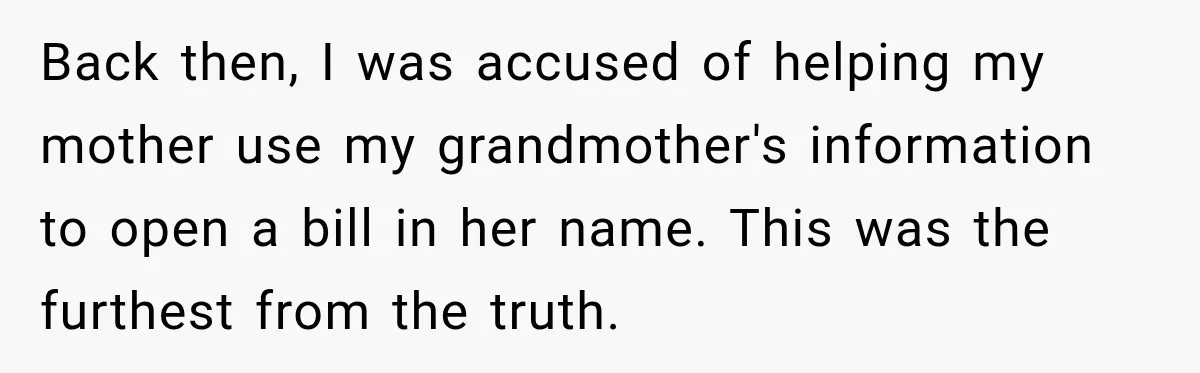 Woman Discovers Her Family Believed a 25-Year-Old Lie About Her, So She Finally Speaks Up Back then, I was accused of helping my mother use my grandmother's information to open a bill in her name. This was the furthest from the truth.