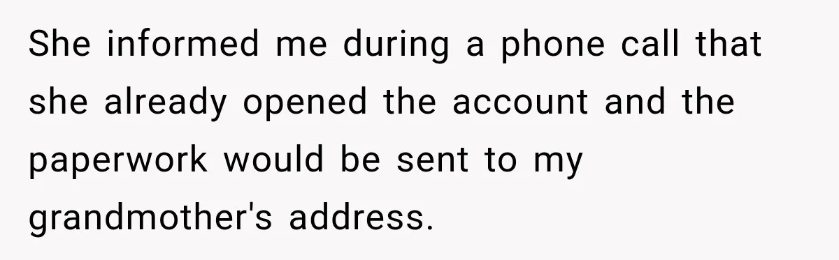 Woman Discovers Her Family Believed a 25-Year-Old Lie About Her, So She Finally Speaks Up She informed me during a phone call that she already opened the account and the paperwork would be sent to my grandmother's address.